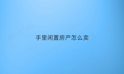 手里闲置房产怎么卖(闲置房怎么利用起来)