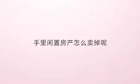 手里闲置房产怎么卖掉呢