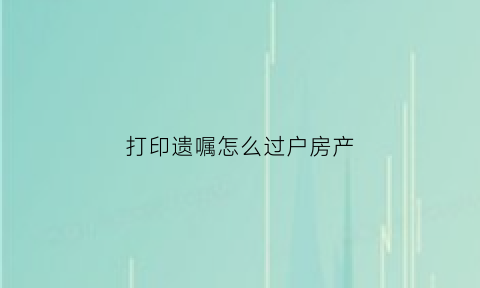 打印遗嘱怎么过户房产(打印遗嘱如何生效)