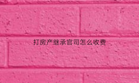 打房产继承官司怎么收费(打房产继承官司收费标准)