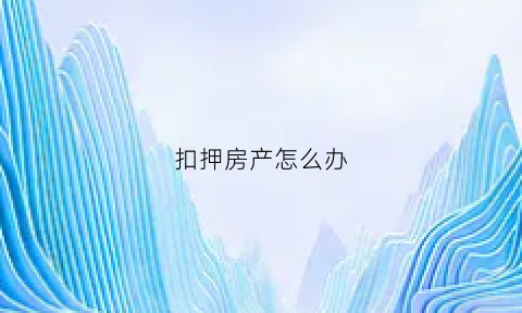扣押房产怎么办(房产扣押是怎么回事)