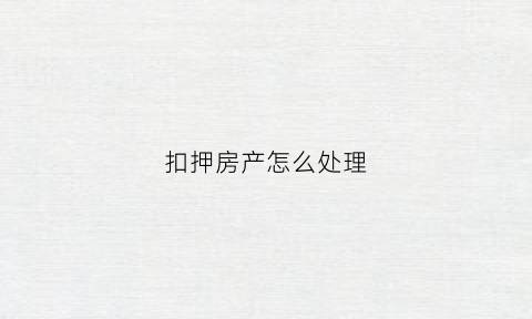 扣押房产怎么处理(扣押房产怎么处理的)