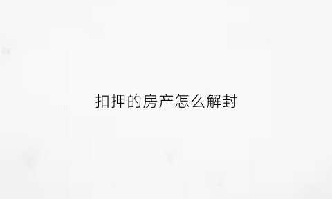 扣押的房产怎么解封(房子扣押一般多久)