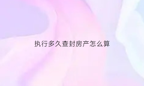 执行多久查封房产怎么算(执行阶段查封的房产期限)