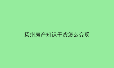 扬州房产知识干货怎么变现(扬州房产网门户)