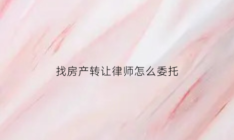 找房产转让律师怎么委托(房产转让代理人委托书)