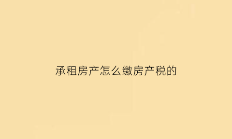 承租房产怎么缴房产税的(承租房产怎么缴房产税的呢)