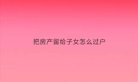 把房产留给子女怎么过户