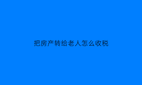 把房产转给老人怎么收税(把房子转让给父母需要交税费吗)