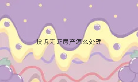 投诉无证房产怎么处理(怎么举报没有房产证的房子)