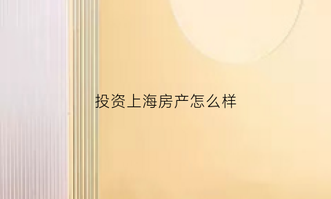 投资上海房产怎么样(投资上海房产还有意义吗)
