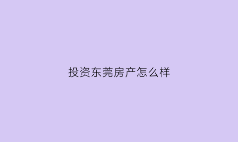 投资东莞房产怎么样(现在东莞投资买房能赚钱吗)