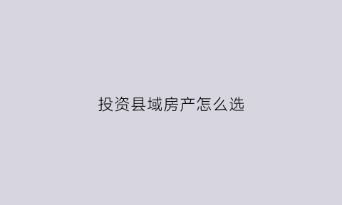投资县域房产怎么选(投资县城房子怎么样)