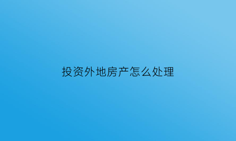 投资外地房产怎么处理(投资外地房产怎么处理最好)