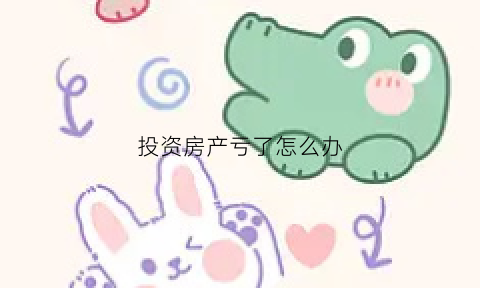 投资房产亏了怎么办(投资房产失败心里想不开)