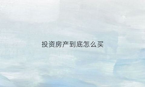 投资房产到底怎么买(投资房产到底怎么买房)