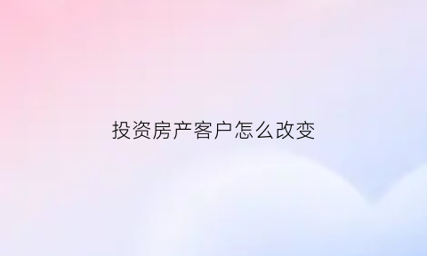 投资房产客户怎么改变(客户投资房产的理由)