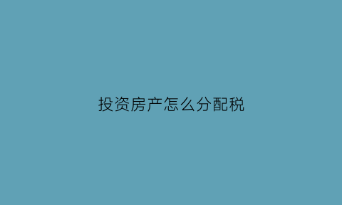 投资房产怎么分配税(投资房产应该怎么计入)