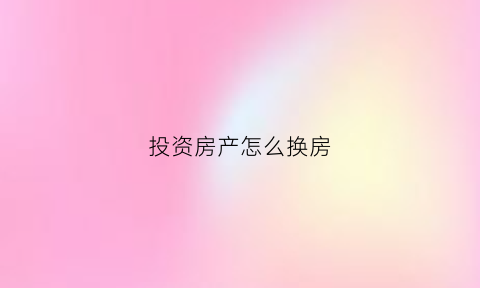 投资房产怎么换房(投资房产怎么投)