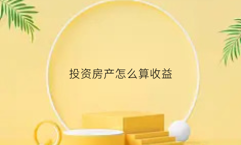 投资房产怎么算收益(房产投资收益计算公式)