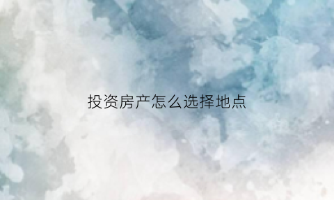 投资房产怎么选择地点(投资如何选房)