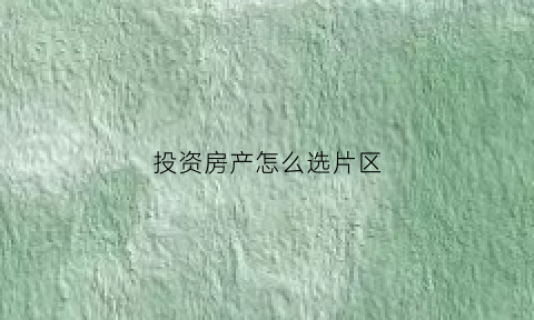 投资房产怎么选片区(买房怎么选片区)