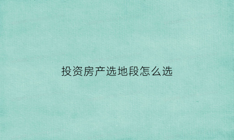 投资房产选地段怎么选(投资房产选择好城市标准)
