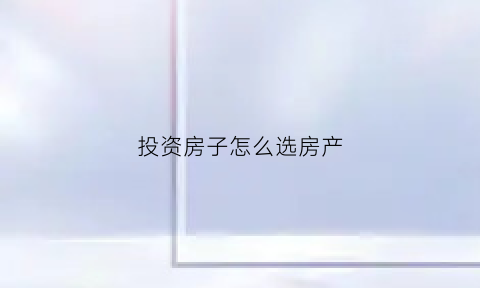 投资房子怎么选房产(投资买房怎么选)