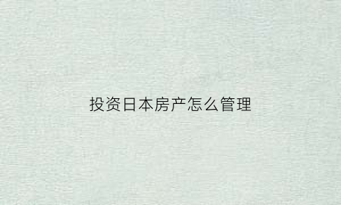 投资日本房产怎么管理(投资日本房产怎么管理的)