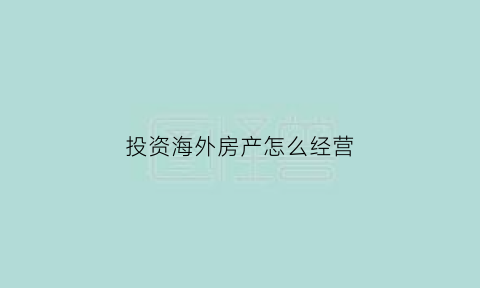 投资海外房产怎么经营(投资海外房产怎么经营好)