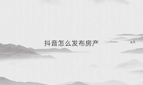 抖音怎么发布房产(抖音房子怎么发布出租信息)