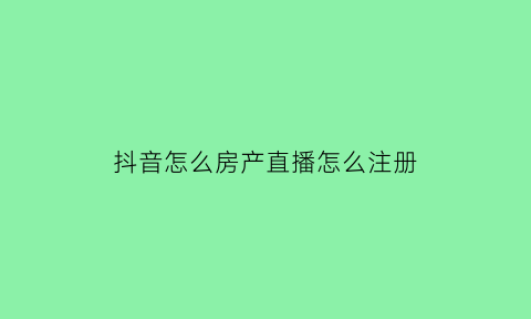抖音怎么房产直播怎么注册(房产抖音直播怎么做吸引人)