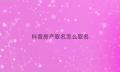 抖音房产取名怎么取名(抖音房产名字)