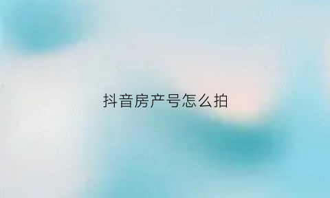 抖音房产号怎么拍(抖音晒房产证如何说明)