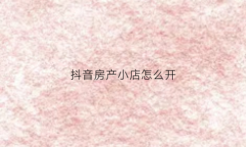抖音房产小店怎么开(抖音房产类账号如何认证)