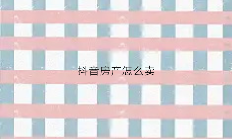 抖音房产怎么卖(在抖音上怎么卖二手房)