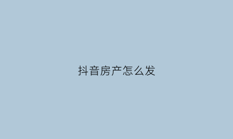 抖音房产怎么发(抖音上怎么发布房屋出售)