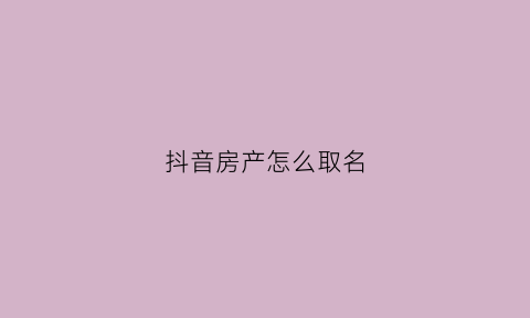 抖音房产怎么取名(抖音房产取名大全)
