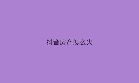 抖音房产怎么火(抖音房产类如何赚钱)