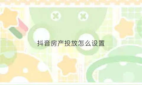 抖音房产投放怎么设置(抖音房产广告怎么投放)