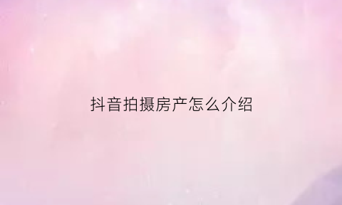 抖音拍摄房产怎么介绍(如何拍房产抖音如何吸粉)