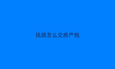 抚顺怎么交房产税(抚顺房产大税)