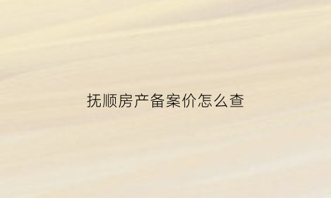 抚顺房产备案价怎么查(抚顺房产查询网站)