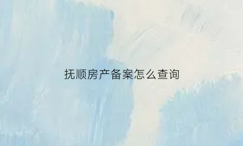 抚顺房产备案怎么查询(抚顺房产备案怎么查询进度)