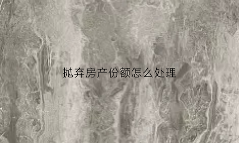 抛弃房产份额怎么处理(房产弃权后能争夺房产吗)