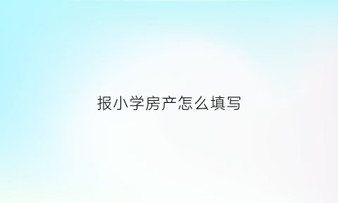 报小学房产怎么填写(报小学房产怎么填写申请表)