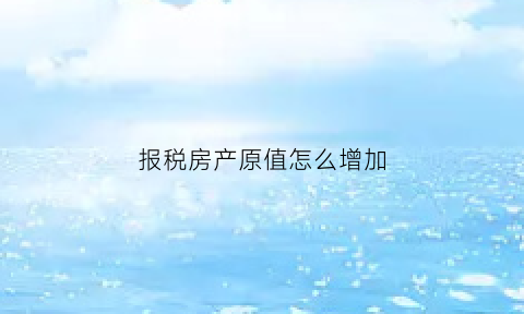 报税房产原值怎么增加(已税房产原值增加)