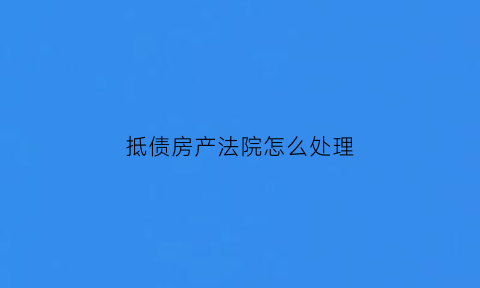 抵债房产法院怎么处理(抵债房有什么风险)
