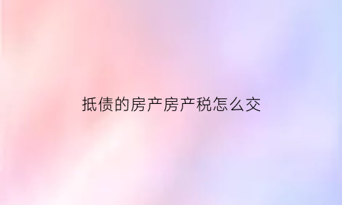 抵债的房产房产税怎么交(抵债资产房产税纳税义务时间怎么规定)