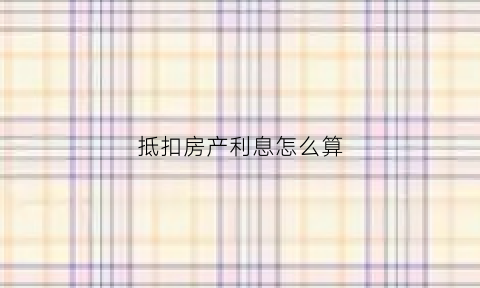 抵扣房产利息怎么算(房产抵扣细则)